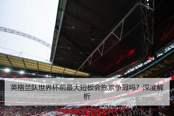 英格兰队世界杯前最大短板会拖累争冠吗？深度解析
